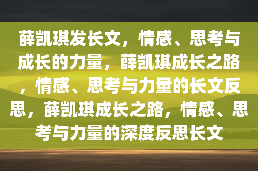 薛凯琪发长文，情感、思考与成长的力量，薛凯琪成长之路，情感、思考与力量的长文反思，薛凯琪成长之路，情感、思考与力量的深度反思长文