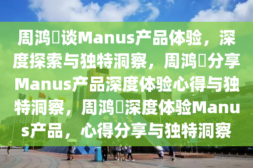 周鸿祎谈Manus产品体验，深度探索与独特洞察，周鸿祎分享Manus产品深度体验心得与独特洞察，周鸿祎深度体验Manus产品，心得分享与独特洞察