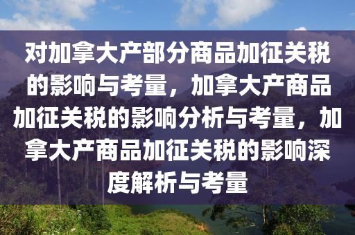 对加拿大产部分商品加征关税的影响与考量，加拿大产商品加征关税的影响分析与考量，加拿大产商品加征关税的影响深度解析与考量