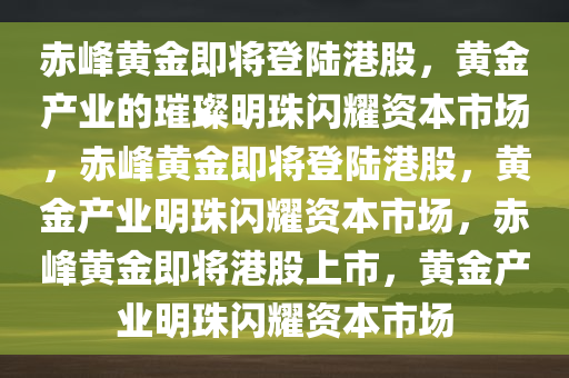 赤峰黄金即将登陆港股，黄金产业的璀璨明珠闪耀资本市场，赤峰黄金即将登陆港股，黄金产业明珠闪耀资本市场，赤峰黄金即将港股上市，黄金产业明珠闪耀资本市场