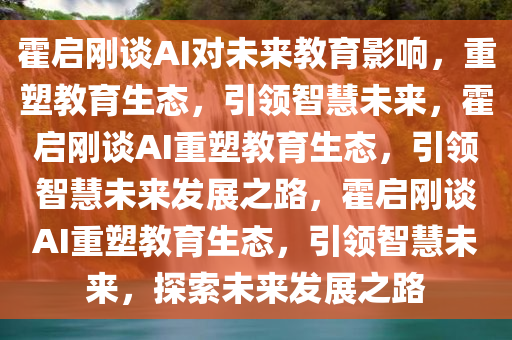 霍启刚谈AI对未来教育影响，重塑教育生态，引领智慧未来，霍启刚谈AI重塑教育生态，引领智慧未来发展之路，霍启刚谈AI重塑教育生态，引领智慧未来，探索未来发展之路