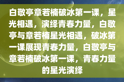 白敬亭章若楠破冰第一课，星光相遇，演绎青春力量，白敬亭与章若楠星光相遇，破冰第一课展现青春力量，白敬亭与章若楠破冰第一课，青春力量的星光演绎