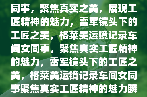 雷军用格莱美运镜拍摄车间女同事，聚焦真实之美，展现工匠精神的魅力，雷军镜头下的工匠之美，格莱美运镜记录车间女同事，聚焦真实工匠精神的魅力，雷军镜头下的工匠之美，格莱美运镜记录车间女同事聚焦真实工匠精神的魅力瞬间