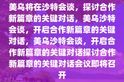 美乌将在沙特会谈，探讨合作新篇章的关键对话，美乌沙特会谈，开启合作新篇章的关键对话，美乌沙特会谈，开启合作新篇章的关键对话探讨合作新篇章的关键对话会议即将召开