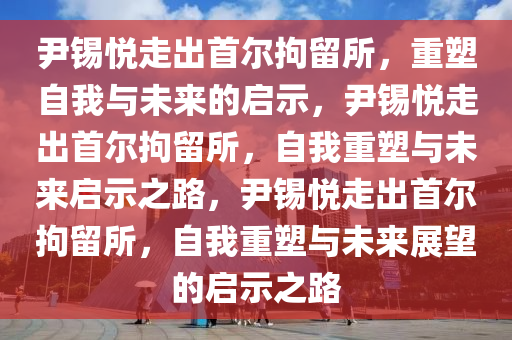 尹锡悦走出首尔拘留所，重塑自我与未来的启示，尹锡悦走出首尔拘留所，自我重塑与未来启示之路，尹锡悦走出首尔拘留所，自我重塑与未来展望的启示之路