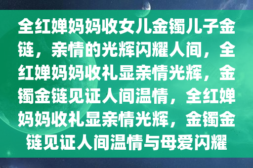 全红婵妈妈收女儿金镯儿子金链，亲情的光辉闪耀人间，全红婵妈妈收礼显亲情光辉，金镯金链见证人间温情，全红婵妈妈收礼显亲情光辉，金镯金链见证人间温情与母爱闪耀