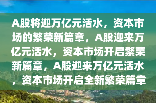 A股将迎万亿元活水，资本市场的繁荣新篇章，A股迎来万亿元活水，资本市场开启繁荣新篇章，A股迎来万亿元活水，资本市场开启全新繁荣篇章