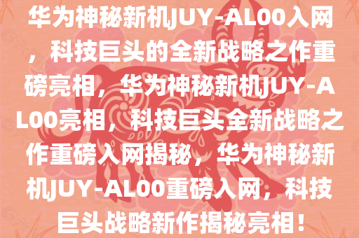 华为神秘新机JUY-AL00入网，科技巨头的全新战略之作重磅亮相，华为神秘新机JUY-AL00亮相，科技巨头全新战略之作重磅入网揭秘，华为神秘新机JUY-AL00重磅入网，科技巨头战略新作揭秘亮相！