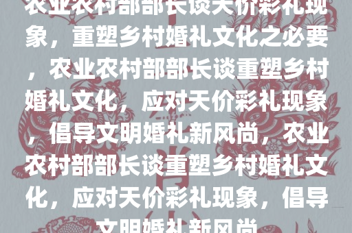 农业农村部部长谈天价彩礼现象，重塑乡村婚礼文化之必要，农业农村部部长谈重塑乡村婚礼文化，应对天价彩礼现象，倡导文明婚礼新风尚，农业农村部部长谈重塑乡村婚礼文化，应对天价彩礼现象，倡导文明婚礼新风尚