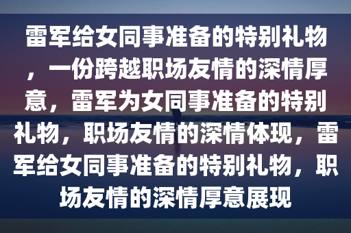 雷军给女同事准备的特别礼物，一份跨越职场友情的深情厚意，雷军为女同事准备的特别礼物，职场友情的深情体现，雷军给女同事准备的特别礼物，职场友情的深情厚意展现