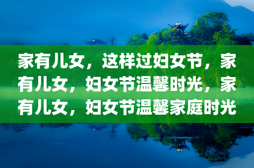 家有儿女，这样过妇女节，家有儿女，妇女节温馨时光，家有儿女，妇女节温馨家庭时光