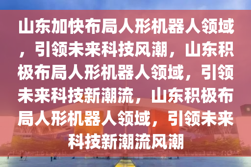 山东加快布局人形机器人领域，引领未来科技风潮，山东积极布局人形机器人领域，引领未来科技新潮流，山东积极布局人形机器人领域，引领未来科技新潮流风潮