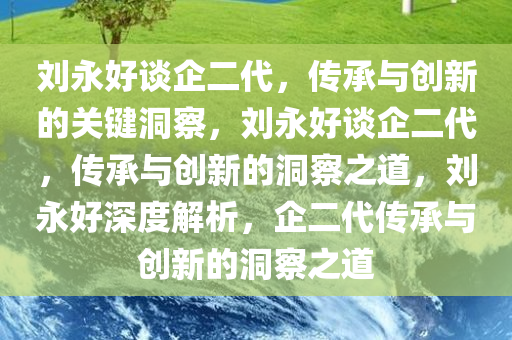 刘永好谈企二代，传承与创新的关键洞察，刘永好谈企二代，传承与创新的洞察之道，刘永好深度解析，企二代传承与创新的洞察之道