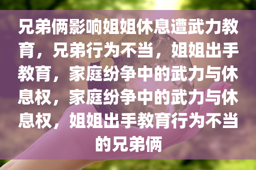 兄弟俩影响姐姐休息遭武力教育，兄弟行为不当，姐姐出手教育，家庭纷争中的武力与休息权，家庭纷争中的武力与休息权，姐姐出手教育行为不当的兄弟俩