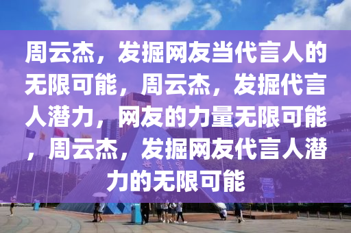 周云杰，发掘网友当代言人的无限可能，周云杰，发掘代言人潜力，网友的力量无限可能，周云杰，发掘网友代言人潜力的无限可能