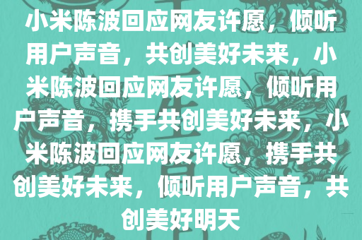 小米陈波回应网友许愿，倾听用户声音，共创美好未来，小米陈波回应网友许愿，倾听用户声音，携手共创美好未来，小米陈波回应网友许愿，携手共创美好未来，倾听用户声音，共创美好明天