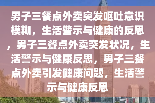 男子三餐点外卖突发呕吐意识模糊，生活警示与健康的反思，男子三餐点外卖突发状况，生活警示与健康反思，男子三餐点外卖引发健康问题，生活警示与健康反思