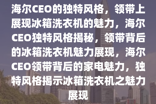 海尔CEO的独特风格，领带上展现冰箱洗衣机的魅力，海尔CEO独特风格揭秘，领带背后的冰箱洗衣机魅力展现，海尔CEO领带背后的家电魅力，独特风格揭示冰箱洗衣机之魅力展现