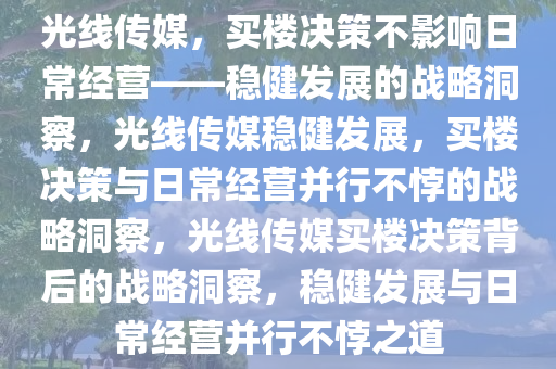 光线传媒，买楼决策不影响日常经营——稳健发展的战略洞察，光线传媒稳健发展，买楼决策与日常经营并行不悖的战略洞察，光线传媒买楼决策背后的战略洞察，稳健发展与日常经营并行不悖之道