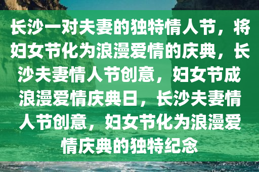 长沙一对夫妻的独特情人节，将妇女节化为浪漫爱情的庆典，长沙夫妻情人节创意，妇女节成浪漫爱情庆典日，长沙夫妻情人节创意，妇女节化为浪漫爱情庆典的独特纪念