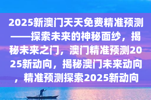 2025新澳门天天免费精准预测——探索未来的神秘面纱，揭秘未来之门，澳门精准预测2025新动向，揭秘澳门未来动向，精准预测探索2025新动向