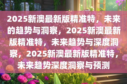 2025新澳最新版精准特，未来的趋势与洞察，2025新澳最新版精准特，未来趋势与深度洞察，2025新澳最新版精准特，未来趋势深度洞察与预测