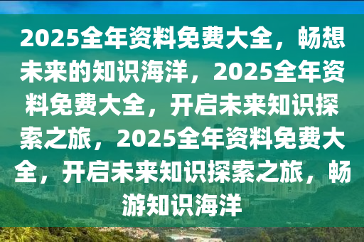 2025全年资料免费大全，畅想未来的知识海洋，2025全年资料免费大全，开启未来知识探索之旅，2025全年资料免费大全，开启未来知识探索之旅，畅游知识海洋