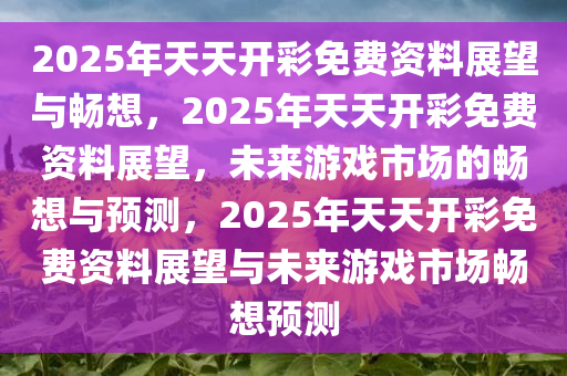 2025年天天开彩免费资料展望与畅想，2025年天天开彩免费资料展望，未来游戏市场的畅想与预测，2025年天天开彩免费资料展望与未来游戏市场畅想预测