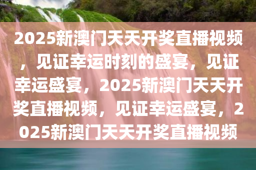 2025新澳门天天开奖直播视频，见证幸运时刻的盛宴，见证幸运盛宴，2025新澳门天天开奖直播视频，见证幸运盛宴，2025新澳门天天开奖直播视频