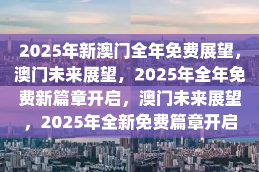 2025年新澳门全年免费展望，澳门未来展望，2025年全年免费新篇章开启，澳门未来展望，2025年全新免费篇章开启