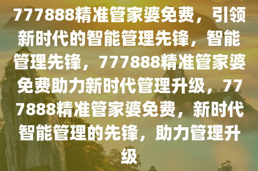 777888精准管家婆免费，引领新时代的智能管理先锋，智能管理先锋，777888精准管家婆免费助力新时代管理升级，777888精准管家婆免费，新时代智能管理的先锋，助力管理升级