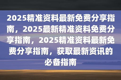 2025精准资料最新免费分享指南，2025最新精准资料免费分享指南，2025精准资料最新免费分享指南，获取最新资讯的必备指南