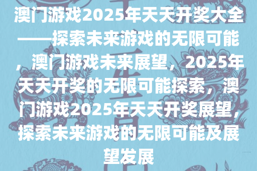 澳门游戏2025年天天开奖大全——探索未来游戏的无限可能，澳门游戏未来展望，2025年天天开奖的无限可能探索，澳门游戏2025年天天开奖展望，探索未来游戏的无限可能及展望发展