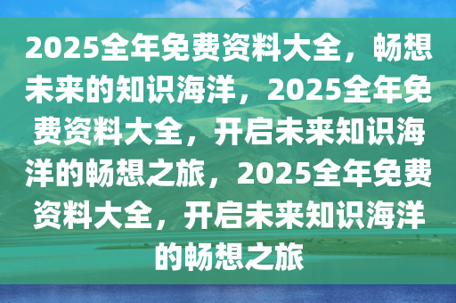 2025全年免费资料大全，畅想未来的知识海洋，2025全年免费资料大全，开启未来知识海洋的畅想之旅，2025全年免费资料大全，开启未来知识海洋的畅想之旅