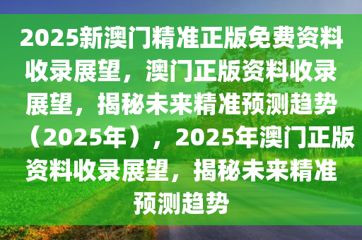 2025新澳门精准正版免费资料收录展望，澳门正版资料收录展望，揭秘未来精准预测趋势（2025年），2025年澳门正版资料收录展望，揭秘未来精准预测趋势