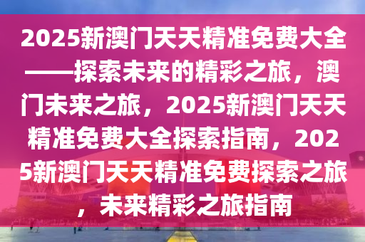 2025新澳门天天精准免费大全——探索未来的精彩之旅，澳门未来之旅，2025新澳门天天精准免费大全探索指南，2025新澳门天天精准免费探索之旅，未来精彩之旅指南