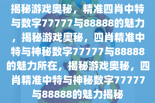 揭秘游戏奥秘，精准四肖中特与数字77777与88888的魅力，揭秘游戏奥秘，四肖精准中特与神秘数字77777与88888的魅力所在，揭秘游戏奥秘，四肖精准中特与神秘数字77777与88888的魅力揭秘