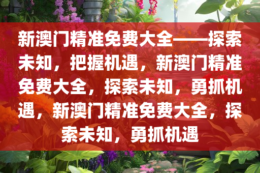 新澳门精准免费大全——探索未知，把握机遇，新澳门精准免费大全，探索未知，勇抓机遇，新澳门精准免费大全，探索未知，勇抓机遇