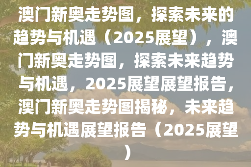 澳门新奥走势图，探索未来的趋势与机遇（2025展望），澳门新奥走势图，探索未来趋势与机遇，2025展望展望报告，澳门新奥走势图揭秘，未来趋势与机遇展望报告（2025展望）