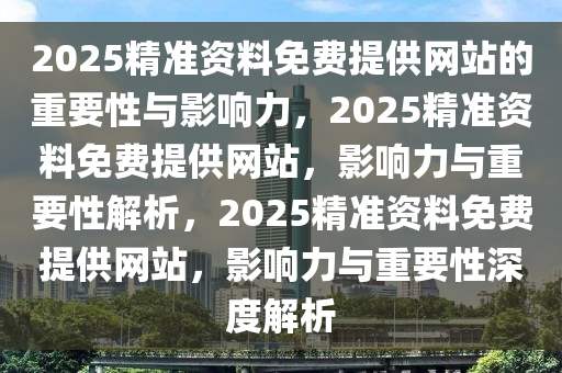 2025精准资料免费提供网站的重要性与影响力，2025精准资料免费提供网站，影响力与重要性解析，2025精准资料免费提供网站，影响力与重要性深度解析