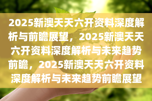 2025新澳天天六开资料深度解析与前瞻展望，2025新澳天天六开资料深度解析与未来趋势前瞻，2025新澳天天六开资料深度解析与未来趋势前瞻展望