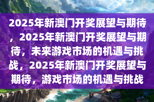 2025年新澳门开奖展望与期待，2025年新澳门开奖展望与期待，未来游戏市场的机遇与挑战，2025年新澳门开奖展望与期待，游戏市场的机遇与挑战