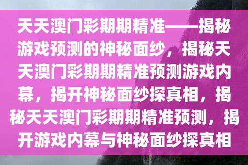 天天澳门彩期期精准——揭秘游戏预测的神秘面纱，揭秘天天澳门彩期期精准预测游戏内幕，揭开神秘面纱探真相，揭秘天天澳门彩期期精准预测，揭开游戏内幕与神秘面纱探真相