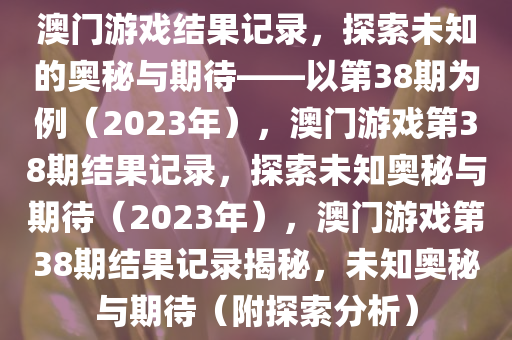 澳门游戏结果记录，探索未知的奥秘与期待——以第38期为例（2023年），澳门游戏第38期结果记录，探索未知奥秘与期待（2023年），澳门游戏第38期结果记录揭秘，未知奥秘与期待（附探索分析）