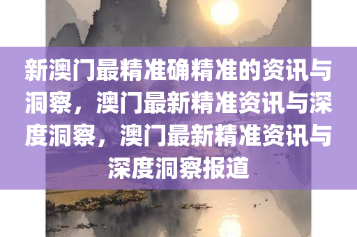 新澳门最精准确精准的资讯与洞察，澳门最新精准资讯与深度洞察，澳门最新精准资讯与深度洞察报道