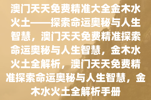 澳门天天免费精准大全金木水火土——探索命运奥秘与人生智慧，澳门天天免费精准探索命运奥秘与人生智慧，金木水火土全解析，澳门天天免费精准探索命运奥秘与人生智慧，金木水火土全解析手册