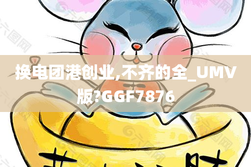 换电团港创业,不齐的全_UMV版?GGF7876