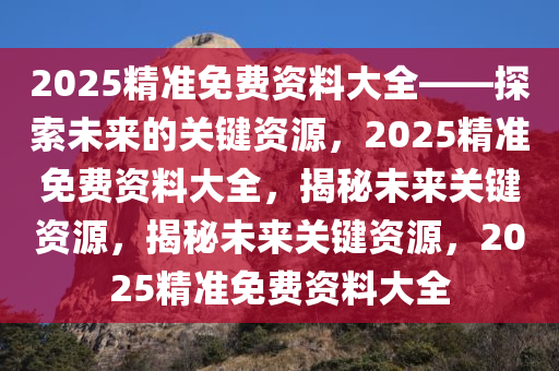 2025精准免费资料大全——探索未来的关键资源，2025精准免费资料大全，揭秘未来关键资源，揭秘未来关键资源，2025精准免费资料大全