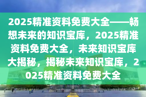 2025精准资料免费大全——畅想未来的知识宝库，2025精准资料免费大全，未来知识宝库大揭秘，揭秘未来知识宝库，2025精准资料免费大全