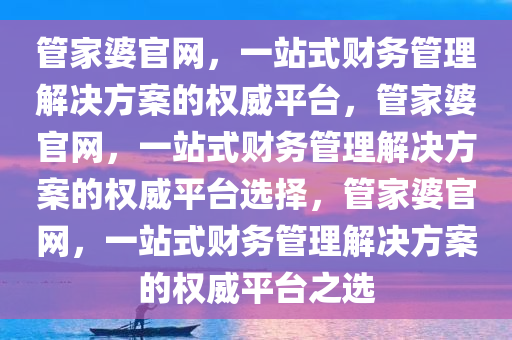 管家婆官网，一站式财务管理解决方案的权威平台，管家婆官网，一站式财务管理解决方案的权威平台选择，管家婆官网，一站式财务管理解决方案的权威平台之选